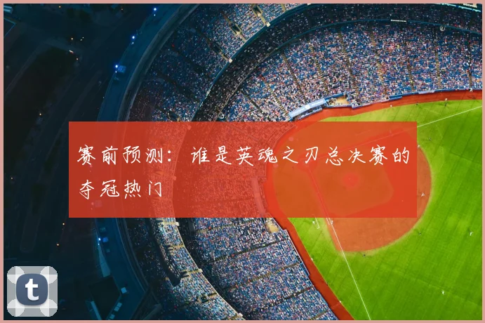 赛前预测:谁是英魂之刃总决赛的夺冠热门