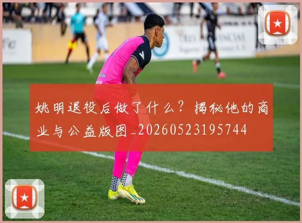 姚明退役后做了什么？揭秘他的商业与公益版图_20260523195744