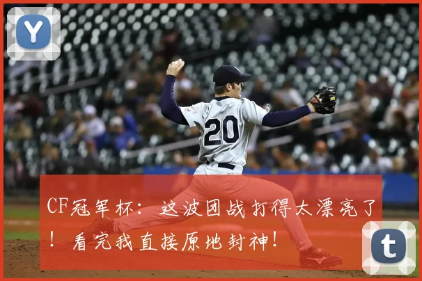 CF冠军杯:这波团战打得太漂亮了!看完我直接原地封神!