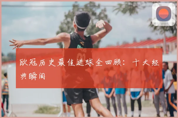 欧冠历史最佳进球全回顾：十大经典瞬间