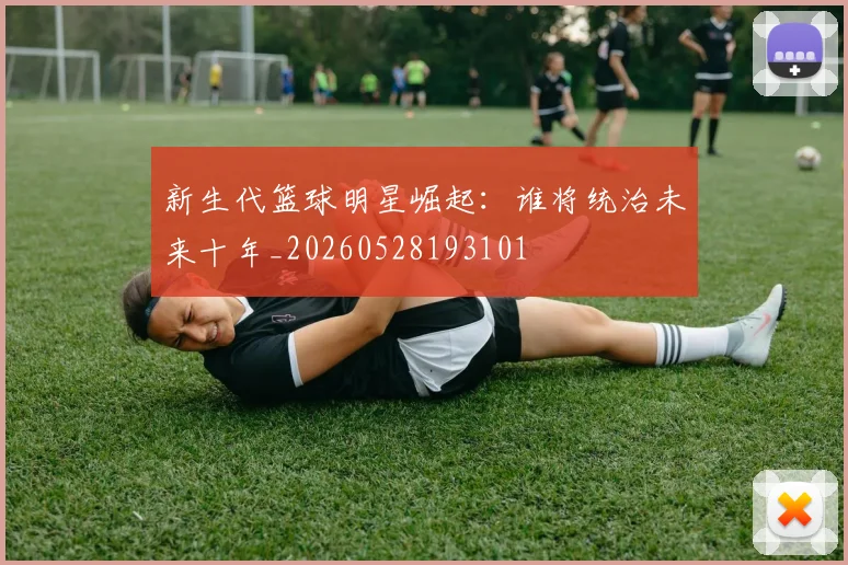 新生代篮球明星崛起：谁将统治未来十年_20260528193101