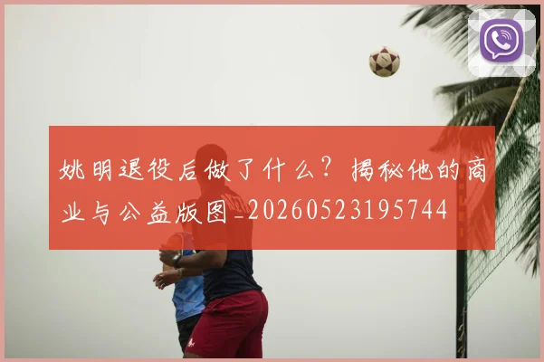 姚明退役后做了什么？揭秘他的商业与公益版图_20260523195744