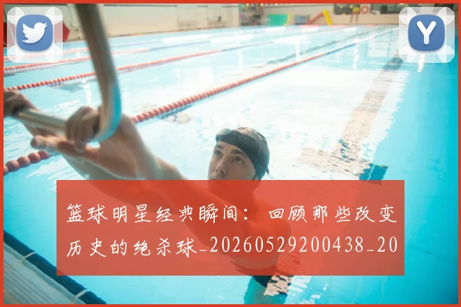 篮球明星经典瞬间:回顾那些改变历史的绝杀球_20260529200438_20260610165956