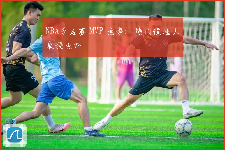 NBA季后赛 MVP 竞争:热门候选人表现点评